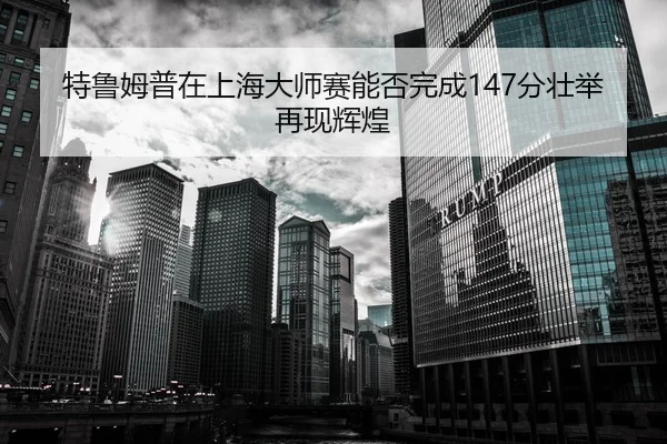 特鲁姆普在上海大师赛能否完成147分壮举再现辉煌
