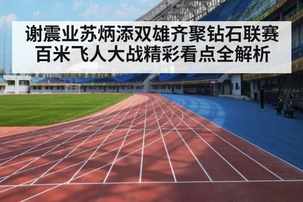 谢震业苏炳添双雄齐聚钻石联赛百米飞人大战精彩看点全解析