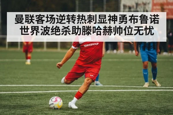 曼联客场逆转热刺显神勇布鲁诺世界波绝杀助滕哈赫帅位无忧